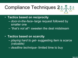 Compliance Techniques 2
• Tactics based on reciprocity
   – door-in-the-face- large request followed by
     smaller one
   – “that’s not all”- sweeten the deal midstream

• Tactics based on scarcity
   – playing hard to get- suggesting item is scarce
     (valuable)
   – deadline technique- limited time to buy
 