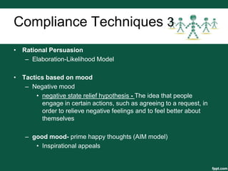 Compliance Techniques 3
• Rational Persuasion
   – Elaboration-Likelihood Model

• Tactics based on mood
   – Negative mood
       • negative state relief hypothesis - The idea that people
         engage in certain actions, such as agreeing to a request, in
         order to relieve negative feelings and to feel better about
         themselves

    – good mood- prime happy thoughts (AIM model)
       • Inspirational appeals
 