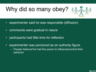 Why did so many obey?

• experimenter said he was responsible (diffusion)

• commands were gradual in nature

• participants had little time for reflection

• experimenter was perceived as an authority figure
   – People believed he had the power to influence/control their
     behavior
 