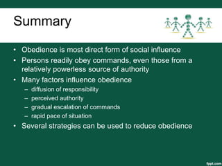 Summary
• Obedience is most direct form of social influence
• Persons readily obey commands, even those from a
  relatively powerless source of authority
• Many factors influence obedience
   –   diffusion of responsibility
   –   perceived authority
   –   gradual escalation of commands
   –   rapid pace of situation
• Several strategies can be used to reduce obedience
 