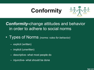 Conformity

Conformity-change attitudes and behavior
 in order to adhere to social norms

• Types of Norms (norms: rules for behavior)
   – explicit (written)

   – implicit (unwritten)

   – descriptive- what most people do

   – injunctive- what should be done
 