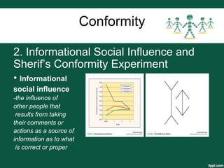 Conformity

2. Informational Social Influence and
Sherif’s Conformity Experiment
• Informational
social influence
-the influence of
other people that
 results from taking
their comments or
actions as a source of
information as to what
 is correct or proper
 