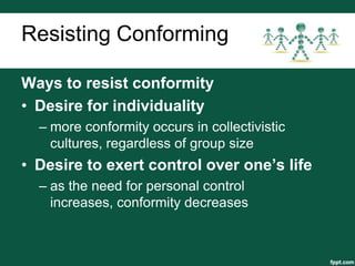 Resisting Conforming

Ways to resist conformity
• Desire for individuality
  – more conformity occurs in collectivistic
    cultures, regardless of group size
• Desire to exert control over one’s life
  – as the need for personal control
    increases, conformity decreases
 