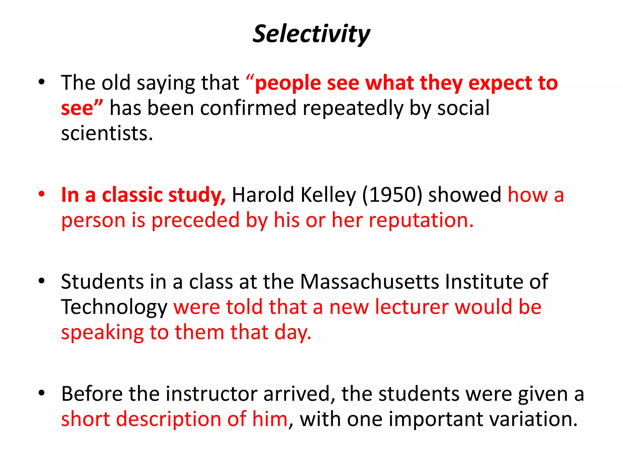 Selectivity
• The old saying that “people see what they expect to
see” has been confirmed repeatedly by social
scientists.
• In a classic study, Harold Kelley (1950) showed how a
person is preceded by his or her reputation.
• Students in a class at the Massachusetts Institute of
Technology were told that a new lecturer would be
speaking to them that day.
• Before the instructor arrived, the students were given a
short description of him, with one important variation.
 