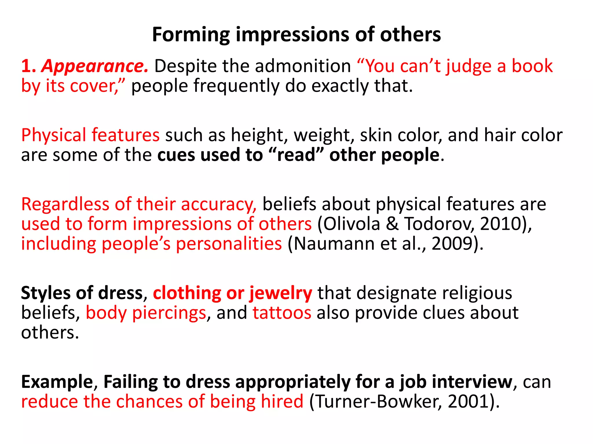 Forming impressions of others
1. Appearance. Despite the admonition “You can’t judge a book
by its cover,” people frequently do exactly that.
Physical features such as height, weight, skin color, and hair color
are some of the cues used to “read” other people.
Regardless of their accuracy, beliefs about physical features are
used to form impressions of others (Olivola & Todorov, 2010),
including people’s personalities (Naumann et al., 2009).
Styles of dress, clothing or jewelry that designate religious
beliefs, body piercings, and tattoos also provide clues about
others.
Example, Failing to dress appropriately for a job interview, can
reduce the chances of being hired (Turner-Bowker, 2001).
 