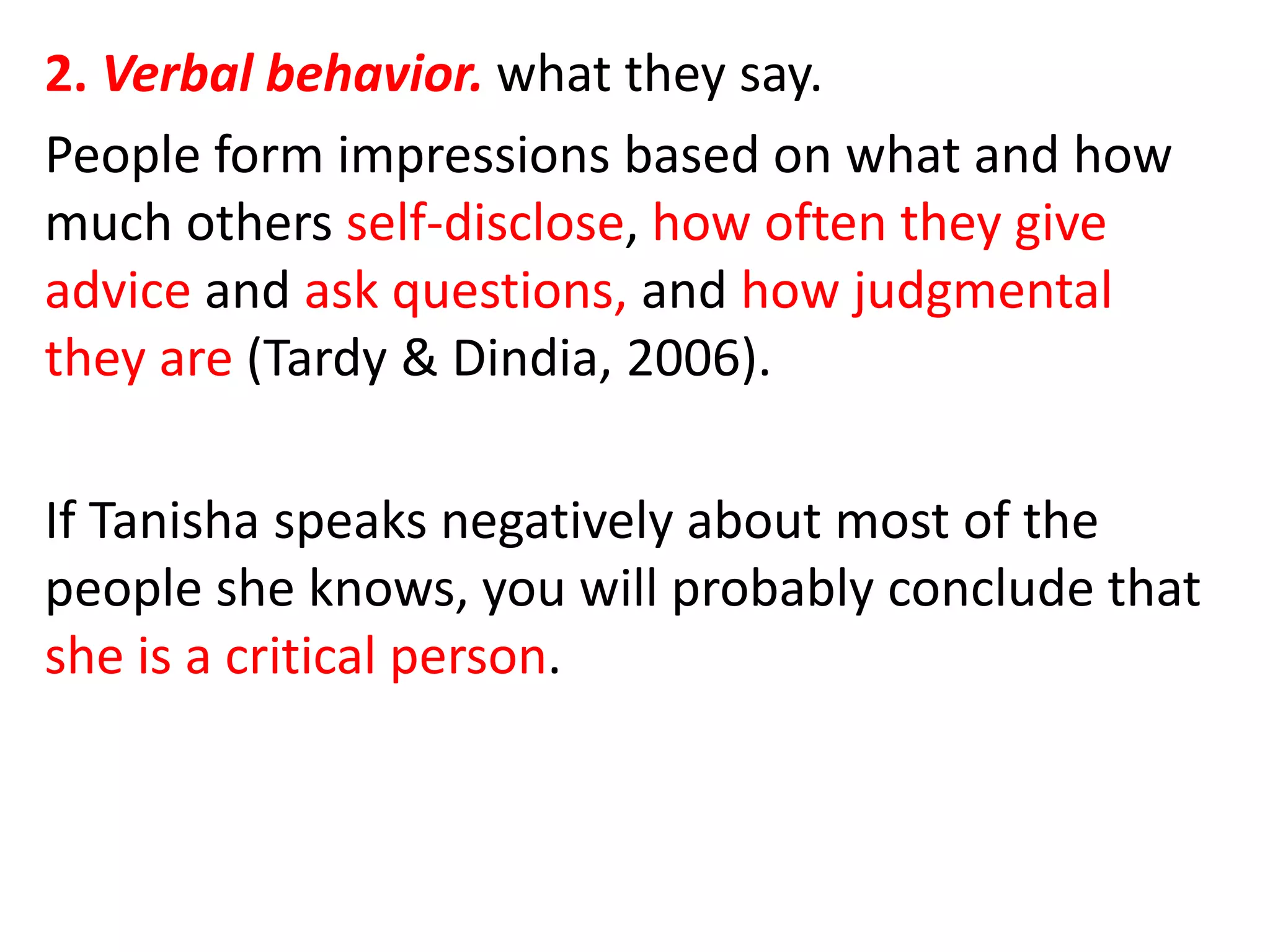 2. Verbal behavior. what they say.
People form impressions based on what and how
much others self-disclose, how often they give
advice and ask questions, and how judgmental
they are (Tardy & Dindia, 2006).
If Tanisha speaks negatively about most of the
people she knows, you will probably conclude that
she is a critical person.
 