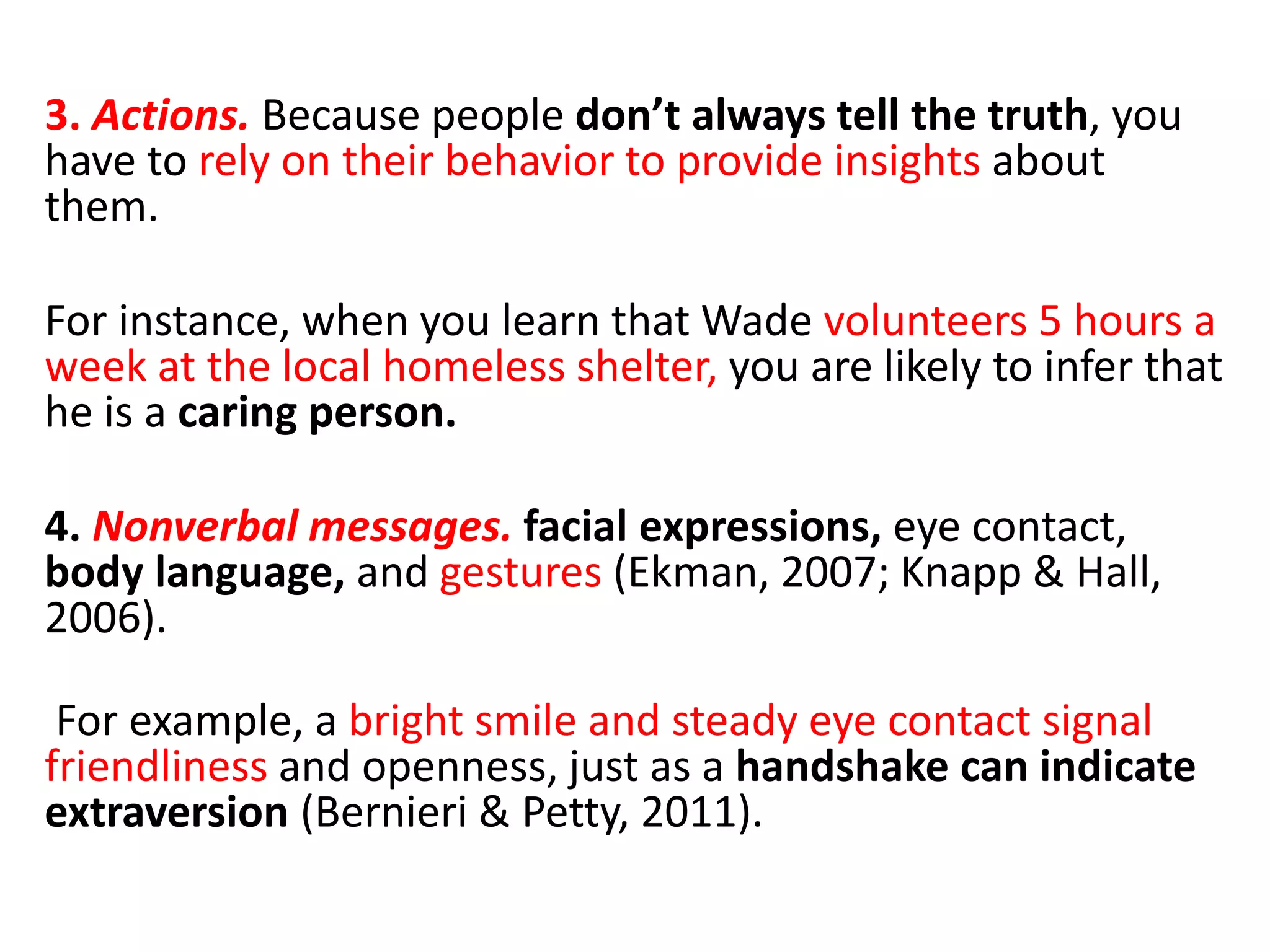 3. Actions. Because people don’t always tell the truth, you
have to rely on their behavior to provide insights about
them.
For instance, when you learn that Wade volunteers 5 hours a
week at the local homeless shelter, you are likely to infer that
he is a caring person.
4. Nonverbal messages. facial expressions, eye contact,
body language, and gestures (Ekman, 2007; Knapp & Hall,
2006).
For example, a bright smile and steady eye contact signal
friendliness and openness, just as a handshake can indicate
extraversion (Bernieri & Petty, 2011).
 