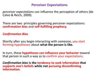 Perceiver Expectations
perceiver expectations can influence the perception of others (de
Calvo & Reich, 2009).
There are two principles governing perceiver expectations:
confirmation bias and self-fulfilling prophecy.
Confirmation Bias
Shortly after you begin interacting with someone, you start
forming hypotheses about what the person is like.
In turn, these hypotheses can influence your behavior toward
that person in such a way as to confirm your expectations.
Confirmation bias is the tendency to seek information that
supports one’s beliefs while not pursuing disconfirming
information.
 