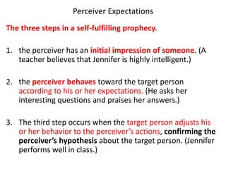 Perceiver Expectations
The three steps in a self-fulfilling prophecy.
1. the perceiver has an initial impression of someone. (A
teacher believes that Jennifer is highly intelligent.)
2. the perceiver behaves toward the target person
according to his or her expectations. (He asks her
interesting questions and praises her answers.)
3. The third step occurs when the target person adjusts his
or her behavior to the perceiver’s actions, confirming the
perceiver’s hypothesis about the target person. (Jennifer
performs well in class.)
 