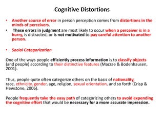 Cognitive Distortions
• Another source of error in person perception comes from distortions in the
minds of perceivers.
• These errors in judgment are most likely to occur when a perceiver is in a
hurry, is distracted, or is not motivated to pay careful attention to another
person.
• Social Categorization
One of the ways people efficiently process information is to classify objects
(and people) according to their distinctive features (Macrae & Bodenhausen,
2001).
Thus, people quite often categorize others on the basis of nationality,
race, ethnicity, gender, age, religion, sexual orientation, and so forth (Crisp &
Hewstone, 2006).
People frequently take the easy path of categorizing others to avoid expending
the cognitive effort that would be necessary for a more accurate impression.
 