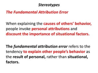 Stereotypes
The Fundamental Attribution Error
When explaining the causes of others’ behavior,
people invoke personal attributions and
discount the importance of situational factors.
The fundamental attribution error refers to the
tendency to explain other people’s behavior as
the result of personal, rather than situational,
factors.
 