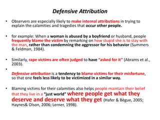 Defensive Attribution
• Observers are especially likely to make internal attributions in trying to
explain the calamities and tragedies that occur other people.
• for example: When a woman is abused by a boyfriend or husband, people
frequently blame the victim by remarking on how stupid she is to stay with
the man, rather than condemning the aggressor for his behavior (Summers
& Feldman, 1984).
• Similarly, rape victims are often judged to have “asked for it” (Abrams et al.,
2003).
•
Defensive attribution is a tendency to blame victims for their misfortune,
so that one feels less likely to be victimized in a similar way.
• Blaming victims for their calamities also helps people maintain their belief
that they live in a “just world” where people get what they
deserve and deserve what they get (Hafer & Bègue, 2005;
Haynes& Olson, 2006; Lerner, 1998).
 