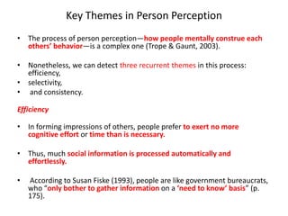 Key Themes in Person Perception
• The process of person perception—how people mentally construe each
others’ behavior—is a complex one (Trope & Gaunt, 2003).
• Nonetheless, we can detect three recurrent themes in this process:
efficiency,
• selectivity,
• and consistency.
Efficiency
• In forming impressions of others, people prefer to exert no more
cognitive effort or time than is necessary.
• Thus, much social information is processed automatically and
effortlessly.
• According to Susan Fiske (1993), people are like government bureaucrats,
who “only bother to gather information on a ‘need to know’ basis” (p.
175).
 
