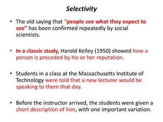 Selectivity
• The old saying that “people see what they expect to
see” has been confirmed repeatedly by social
scientists.
• In a classic study, Harold Kelley (1950) showed how a
person is preceded by his or her reputation.
• Students in a class at the Massachusetts Institute of
Technology were told that a new lecturer would be
speaking to them that day.
• Before the instructor arrived, the students were given a
short description of him, with one important variation.
 