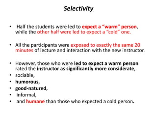 Selectivity
• Half the students were led to expect a “warm” person,
while the other half were led to expect a “cold” one.
• All the participants were exposed to exactly the same 20
minutes of lecture and interaction with the new instructor.
• However, those who were led to expect a warm person
rated the instructor as significantly more considerate,
• sociable,
• humorous,
• good-natured,
• informal,
• and humane than those who expected a cold person.
 
