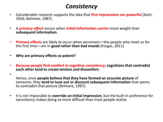 Consistency
• Considerable research supports the idea that first impressions are powerful (Asch,
1956; Belmore, 1987).
• A primacy effect occurs when initial information carries more weight than
subsequent information.
• Primacy effects are likely to occur when perceivers—the people who meet us for
the first time—are in good rather than bad moods (Forgas, 2011)
• Why are primacy effects so potent?
• Because people find comfort in cognitive consistency; cognitions that contradict
each other tend to create tension and discomfort.
•
Hence, once people believe that they have formed an accurate picture of
someone, they tend to tune out or discount subsequent information that seems
to contradict that picture (Belmore, 1987).
• It is not impossible to override an initial impression, but the built-in preference for
consistency makes doing so more difficult than most people realize.
 