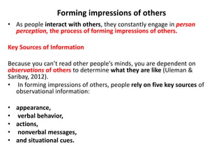 Forming impressions of others
• As people interact with others, they constantly engage in person
perception, the process of forming impressions of others.
Key Sources of Information
Because you can’t read other people’s minds, you are dependent on
observations of others to determine what they are like (Uleman &
Saribay, 2012).
• In forming impressions of others, people rely on five key sources of
observational information:
• appearance,
• verbal behavior,
• actions,
• nonverbal messages,
• and situational cues.
 