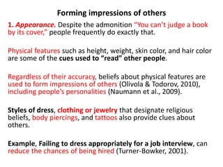 Forming impressions of others
1. Appearance. Despite the admonition “You can’t judge a book
by its cover,” people frequently do exactly that.
Physical features such as height, weight, skin color, and hair color
are some of the cues used to “read” other people.
Regardless of their accuracy, beliefs about physical features are
used to form impressions of others (Olivola & Todorov, 2010),
including people’s personalities (Naumann et al., 2009).
Styles of dress, clothing or jewelry that designate religious
beliefs, body piercings, and tattoos also provide clues about
others.
Example, Failing to dress appropriately for a job interview, can
reduce the chances of being hired (Turner-Bowker, 2001).
 