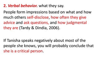 2. Verbal behavior. what they say.
People form impressions based on what and how
much others self-disclose, how often they give
advice and ask questions, and how judgmental
they are (Tardy & Dindia, 2006).
If Tanisha speaks negatively about most of the
people she knows, you will probably conclude that
she is a critical person.
 