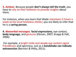3. Actions. Because people don’t always tell the truth, you
have to rely on their behavior to provide insights about
them.
For instance, when you learn that Wade volunteers 5 hours a
week at the local homeless shelter, you are likely to infer that
he is a caring person.
4. Nonverbal messages. facial expressions, eye contact,
body language, and gestures (Ekman, 2007; Knapp & Hall,
2006).
For example, a bright smile and steady eye contact signal
friendliness and openness, just as a handshake can indicate
extraversion (Bernieri & Petty, 2011).
 