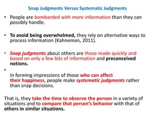 Snap Judgments Versus Systematic Judgments
• People are bombarded with more information than they can
possibly handle.
• To avoid being overwhelmed, they rely on alternative ways to
process information (Kahneman, 2011).
• Snap judgments about others are those made quickly and
based on only a few bits of information and preconceived
notions.
•
In forming impressions of those who can affect
their happiness, people make systematic judgments rather
than snap decisions.
That is, they take the time to observe the person in a variety of
situations and to compare that person’s behavior with that of
others in similar situations.
 