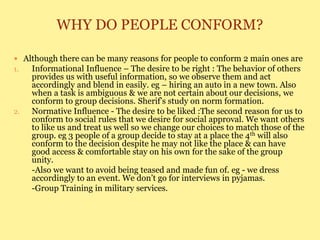 WHY DO PEOPLE CONFORM?
 Although there can be many reasons for people to conform 2 main ones are
1. Informational Influence – The desire to be right : The behavior of others
provides us with useful information, so we observe them and act
accordingly and blend in easily. eg – hiring an auto in a new town. Also
when a task is ambiguous & we are not certain about our decisions, we
conform to group decisions. Sherif’s study on norm formation.
2. Normative Influence - The desire to be liked :The second reason for us to
conform to social rules that we desire for social approval. We want others
to like us and treat us well so we change our choices to match those of the
group. eg 3 people of a group decide to stay at a place the 4th will also
conform to the decision despite he may not like the place & can have
good access & comfortable stay on his own for the sake of the group
unity.
-Also we want to avoid being teased and made fun of. eg - we dress
accordingly to an event. We don’t go for interviews in pyjamas.
-Group Training in military services.
 
