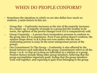 WHEN DO PEOPLE CONFORM?
 Sometimes the situations in which we are also define how much we
conform. 3 main factors in this are:
1. Group Size – Conformity increases as the size of the majority increases
(to a limit). eg- if majority of people in a group feel the weather to be
warm, the opinion of the person changes even if it is comparatively cold.
2. Group Unanimity – A person faces tremendous pressure to conform to
the group idea if it is unanimous. Even if one person doesn’t conform, the
opinion drops about ¼ & it does not even matter who the non-
conforming person is (may be the most unimportant person of the
group).
3. Our Commitment To The Group – Conformity is also affected by the
bonds between each individual & the group. Commitment refers to all the
forces +ve & -ve that act to keep an individual in a relation or a group.
Positive factors include liking other group members, believing that the
group accomplishes important goals, feeling that the group members
work well together, and expecting to gain from belonging to the group.
 