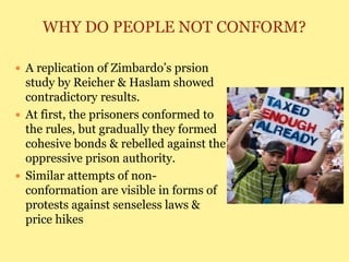 WHY DO PEOPLE NOT CONFORM?
 A replication of Zimbardo’s prsion
study by Reicher & Haslam showed
contradictory results.
 At first, the prisoners conformed to
the rules, but gradually they formed
cohesive bonds & rebelled against the
oppressive prison authority.
 Similar attempts of non-
conformation are visible in forms of
protests against senseless laws &
price hikes
 