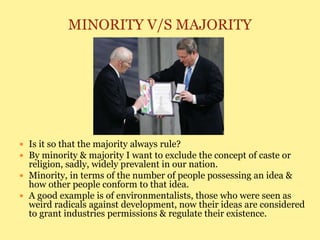MINORITY V/S MAJORITY
 Is it so that the majority always rule?
 By minority & majority I want to exclude the concept of caste or
religion, sadly, widely prevalent in our nation.
 Minority, in terms of the number of people possessing an idea &
how other people conform to that idea.
 A good example is of environmentalists, those who were seen as
weird radicals against development, now their ideas are considered
to grant industries permissions & regulate their existence.
 