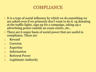 COMPLIANCE
 It is a type of social influence by which we do something we
are asked even if we primarily don’t want to do it. eg donating
at the traffic lights, sign up for a campaign, taking up a
advertising poster outside an exam centre, etc..
 There are 6 major basis of social power that are useful in
compliance. These are
1. Reward
2. Coercion
3. Expertise
4. Information
5. Referent Power
6. Legitimate Authority
 