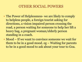 OTHER SOCIAL POWERS
 The Power of Helplessness- we are likely to comply
to helpless people, a foreign tourist asking for
directions, a vision impaired person crossing the
road, a person waiting for someone to help her lift a
heavy bag, a pregnant woman/elderly person
standing in a coach.
 Mood – If we want to convince someone we wait for
them to be in a good mood. eg – Waiting for parents
to be in a good mood to ask about your tour to Goa.
 