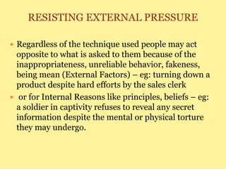RESISTING EXTERNAL PRESSURE
 Regardless of the technique used people may act
opposite to what is asked to them because of the
inappropriateness, unreliable behavior, fakeness,
being mean (External Factors) – eg: turning down a
product despite hard efforts by the sales clerk
 or for Internal Reasons like principles, beliefs – eg:
a soldier in captivity refuses to reveal any secret
information despite the mental or physical torture
they may undergo.
 
