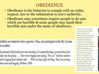 OBEDIENCE
 Obedience is the behavior to comply with an order,
request, law or the submission to one’s authority.
 Obedience may sometimes require people to do acts
which are horrible & some people may mask their
horrible acts under the name of obedience.
 