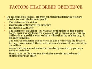 FACTORS THAT BREED OBEDIENCE
 On the basis of his studies, Milgram concluded that following 3 factors
breed or increase obedience in people.
1. The distance of the victim
2. Closeness & legitimacy of the authority
3. Institutional Authority
 The distance of the victim – its was easy for the pilots to drop nuclear
bombs on innocent villages than to go and kill in person. Also arms like
artillery & armored find easy to shell a village than the infantry to go &
kill each individual.
The Nazi extermination camps were a solution to increase the distance
between executioners & the Jews to increase obedience & decrease stress
on soldiers.
Also executioners also distance the those being executed by putting a
mask on their face.
Hence more the distance from the victim, more is the obedience in
subject towards an order.
 