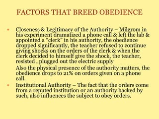 FACTORS THAT BREED OBEDIENCE
 Closeness & Legitimacy of the Authority – Milgrom in
his experiment dramatized a phone call & left the lab &
appointed a “clerk” in his authority, the obedience
dropped significantly, the teacher refused to continue
giving shocks on the orders of the clerk & when the
clerk decided to himself give the shock, the teacher,
resisted , plugged out the electric supply
Also the physical presence of the authority matters, the
obedience drops to 21% on orders given on a phone
call.
 Institutional Authority – The fact that the orders come
from a reputed institution or an authority backed by
such, also influences the subject to obey orders.
 