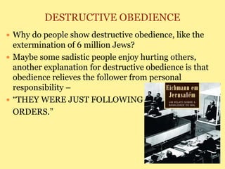 DESTRUCTIVE OBEDIENCE
 Why do people show destructive obedience, like the
extermination of 6 million Jews?
 Maybe some sadistic people enjoy hurting others,
another explanation for destructive obedience is that
obedience relieves the follower from personal
responsibility –
 “THEY WERE JUST FOLLOWING
ORDERS.”
 