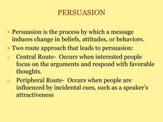 PERSUASION
 Persuasion is the process by which a message
induces change in beliefs, attitudes, or behaviors.
 Two route approach that leads to persuasion:
1. Central Route- Occurs when interested people
focus on the arguments and respond with favorable
thoughts.
2. Peripheral Route- Occurs when people are
influenced by incidental cues, such as a speaker’s
attractiveness
 