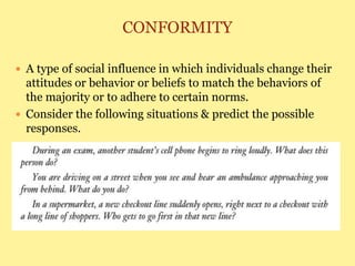 CONFORMITY
 A type of social influence in which individuals change their
attitudes or behavior or beliefs to match the behaviors of
the majority or to adhere to certain norms.
 Consider the following situations & predict the possible
responses.
 