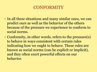 CONFORMITY
 In all these situations and many similar ones, we can
predict ours as well as the behavior of the others
because of the pressure we experience to conform to
social norms.
 Conformity, in other words, refers to the pressure(s)
to behave in ways consistent with certain rules
indicating how we ought to behave. These rules are
known as social norms (can be explicit or implicit),
and they often exert powerful effects on our
behavior.
 