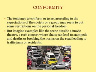 CONFORMITY
 The tendency to conform or to act according to the
expectations of the society or a group may seem to put
some restrictions on the personal freedom.
 But imagine examples like the scene outside a movie
theatre, a rock concert where chaos can lead to stampede
and deaths or breaking the norms on the road leading to
traffic jams or accidents.
 