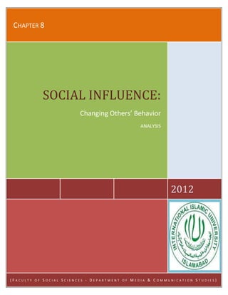 Submitted To: Ma’am Irum Abbasi
Submitted By: Hina Anjum
Submitted On: Sept. 27, 2012
CHAPTER 8
2012
SOCIAL INFLUENCE:
Changing Others’ Behavior
ANALYSIS
( F A C U L T Y O F S O C I A L S C I E N C E S - D E P A R T M E N T O F M E D I A & C O M M U N I C A T I O N S T U D I E S )
 