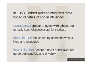 In 1958 Herbert Kelman identiﬁed three
broad varieties of social inﬂuence:"

compliance appear to agree with others, but
actually keep dissenting opinions private   "




identiﬁcation inﬂuenced by someone who is
liked and respected   "




internalization accept a belief or behavior and
agree both publicly and privately
                                                © 2010 Thomas Doyle
 