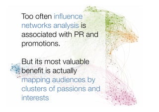 Too often inﬂuence
networks analysis is
associated with PR and
promotions. "

But its most valuable
beneﬁt is actually
mapping audiences by
clusters of passions and
interests
 