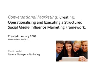 Conversational Marketing: Creating,
Operationalising and Executing a Structured
Social Media Influence Marketing Framework.

Created: January 2008
Minor update: Sep 2012




Martin Walsh
General Manager – Marketing
 