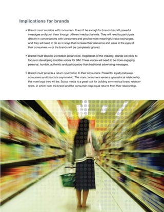 Implications for brands

	   •	 Brands must socialize with consumers. It won’t be enough for brands to craft powerful
      messages and push them through different media channels. They will need to participate
      directly in conversations with consumers and provide more meaningful value exchanges.
      And they will need to do so in ways that increase their relevance and value in the eyes of
      their consumers — or the brands will be completely ignored.


	   •	 Brands must develop a credible social voice. Regardless of the industry, brands will need to
      focus on developing credible voices for SIM. These voices will need to be more engaging,
      personal, humble, authentic and participatory than traditional advertising messages.


	   •	 Brands must provide a return on emotion to their consumers. Presently, loyalty between
      consumers and brands is asymmetric. The more consumers sense a symmetrical relationship,
      the more loyal they will be. Social media is a great tool for building symmetrical brand relation-
      ships, in which both the brand and the consumer reap equal returns from their relationship.




                                                                                                           11
 