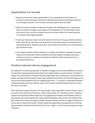 Implications for brands

		   •	 Brands must know who influences perception. For your specific brand and industry, it is
       important to know what type of influencer is affecting brand affinity and purchasing decisions
       for your target consumers. This information should be used to focus your SIM.


	    •	 Brands must know the effect of influencers throughout the marketing funnel. It is essential to
       know how influence changes in each stage of the marketing funnel. That information should
       drive when to focus on which influencers and how to surface content from those influencers
       on corporate-owned digital properties.


	    •	 Known peer influencers matter most at the bottom of the funnel. This group of family members
       and/or close friends, both online and off, have the most dramatic impact on brand affinity and
       purchasing decisions. Identifying consumers’ inner circles and how those inner circles influence
       your consumers is key.


	    • Don’t forget the impact of offline influencers. It is getting more difficult to separate online peer
       influence from offline peer influence as SIM blurs the lines between the digital and physical
       worlds. As a result, it is necessary to remember the effect that offline social activity has on
       purchasing decisions too.


Product interest drives engagement

As a testament to the growing popularity of Facebook fan pages and other brand affiliations, 29 percent
of respondents reported associating themselves with specific brands on social networks. This effect is
slightly more pronounced for the social networking respondents alone, at 36 percent, but overall this is a
sizable user segment that chooses to openly align itself with brands online. Fans of brand pages are not
simply forming these affiliations and then forgetting about them — 57 percent of respondents indicated
visiting these pages every few months or weeks, and 27 percent reported interacting with them every
few days or even daily.


When asked what triggers interaction with a brand page or blog, respondents ranked “product I want to
purchase” as the clear winner, followed by “friend or peer referral” and “interesting content.” Rewards
programs and promotional offers ranked last. The engagement of branded content based on friend or
peer referrals has crucial implications for Social Influence Marketing. Also of note is the indication that
peer influence and content once again outweigh corporate programs and act as triggers that make con-
sumers want to interact with brands. This also implies that respondents are purpose-driven when they
align themselves with brands, and that they do not “fan,” “follow” or “friend” brands simply for the sake
of doing so.




                                                                                                              15
 