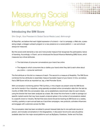 Measuring Social
     Influence Marketing
     Introducing the SIM Score
     Shiv Singh, Vice President & Global Social Media Lead, @shivsingh

     At Razorfish, we believe that each digital expression of a brand — be it a campaign, a Web site, a pass-
     along widget, a blogger outreach program or a new presence on a social platform — can and should
     always be measured.


     But the social world demands a new and more pivotal measure that recognizes the participatory nature
     of branding. Accordingly, in Fluent, we’ve introduced the Social Influence Marketing (SIM) Score, which
     measures two critical attributes:


     	    •	 The	total	share	of	consumer	conversations	your	brand	has	online	


     	    •	 The	degree	to	which	consumers	like	or	dislike	your	brand	when	they	talk	to	each	other	about	
            you online — consumer sentiment


     The first attribute on this list is a measure of reach. The second is a measure of likeability. The SIM Score
     combines the two attributes to essentially measure favorable impact of your brand. In time, we believe
     that a SIM Score will be as important as, say, a Net Promoter Score.


     With conversation monitoring partner TNS Cymfony, in this chapter we present what the SIM Score
     can be for brands in four industries, using specially scrubbed online conversation data from the last six
     months of 2008. With this conversation data, we’ve established a benchmark index for each industry
     using the brands that have been analyzed as a basis. We chose this time frame in order to average out
     specific market events that may have caused unnatural spikes in the number of conversations related
     to a specific brand or industry. We feel that every brand should be tracking its SIM Score on a weekly,
     monthly, quarterly or semi-annual basis as it launches campaigns, new products, activates influencers
     and engages with customers across the Web.


     The conversation data has been scrubbed to prevent skewed data due to one particular source or
     person, and includes conversations in the blogosphere, in discussion forums and uses all publicly
     available data from the major social platforms such as MySpace, Facebook, Twitter and YouTube.




24
 