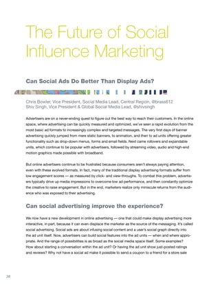 The Future of Social
     Influence Marketing
     Can Social Ads Do Better Than Display Ads?


     Chris Bowler, Vice President, Social Media Lead, Central Region, @brass612
     Shiv Singh, Vice President & Global Social Media Lead, @shivsingh

     Advertisers are on a never-ending quest to figure out the best way to reach their customers. In the online
     space, where advertising can be quickly measured and optimized, we’ve seen a rapid evolution from the
     most basic ad formats to increasingly complex and targeted messages. The very first days of banner
     advertising quickly jumped from mere static banners, to animation, and then to ad units offering greater
     functionality such as drop-down menus, forms and email fields. Next came rollovers and expandable
     units, which continue to be popular with advertisers, followed by streaming video, audio and high-end
     motion graphics made possible with broadband.


     But online advertisers continue to be frustrated because consumers aren’t always paying attention,
     even with these evolved formats. In fact, many of the traditional display advertising formats suffer from
     low engagement scores — as measured by click- and view-throughs. To combat this problem, advertis-
     ers typically drive up media impressions to overcome low ad performance, and then constantly optimize
     the creative to raise engagement. But in the end, marketers realize only miniscule returns from the audi-
     ence who was exposed to their advertising.


     Can social advertising improve the experience?

     We now have a new development in online advertising — one that could make display advertising more
     interactive, in part, because it can even displace the marketer as the source of the messaging. It’s called
     social advertising. Social ads are about infusing social content and a user’s social graph directly into
     the ad unit itself. Now, advertisers can build social features into the ad units — when and where appro-
     priate. And the range of possibilities is as broad as the social media space itself. Some examples?
     How about starting a conversation within the ad unit? Or having the ad unit show just-posted ratings
     and reviews? Why not have a social ad make it possible to send a coupon to a friend for a store sale




38
 