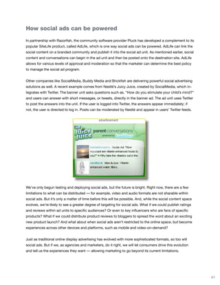 How social ads can be powered

In partnership with Razorfish, the community software provider Pluck has developed a complement to its
popular SiteLife product, called AdLife, which is one way social ads can be powered. AdLife can link the
social content on a branded community and publish it into the social ad unit. As mentioned earlier, social
content and conversations can begin in the ad unit and then be posted onto the destination site. AdLife
allows for various levels of approval and moderation so that the marketer can determine the best policy
to manage the social ad program.


Other companies like SocialMedia, Buddy Media and Brickfish are delivering powerful social advertising
solutions as well. A recent example comes from Nestlé’s Juicy Juice, created by SocialMedia, which in-
tegrates with Twitter. The banner unit asks questions such as, “How do you stimulate your child’s mind?”
and users can answer with short messages, or tweets, directly in the banner ad. The ad unit uses Twitter
to post the answers into the unit. If the user is logged into Twitter, the answers appear immediately; if
not, the user is directed to log in. Posts can be moderated by Nestlé and appear in users’ Twitter feeds.




We’ve only begun testing and deploying social ads, but the future is bright. Right now, there are a few
limitations to what can be distributed — for example, video and audio formats are not sharable within
social ads. But it’s only a matter of time before this will be possible. And, while the social content space
evolves, we’re likely to see a greater degree of targeting for social ads. What if we could publish ratings
and reviews within ad units to specific audiences? Or even to key influencers who are fans of specific
products? What if we could distribute product reviews to bloggers to spread the word about an exciting
new product launch? And what about when social ads aren’t restricted to the online space, but become
experiences across other devices and platforms, such as mobile and video-on-demand?


Just as traditional online display advertising has evolved with more sophisticated formats, so too will
social ads. But if we, as agencies and marketers, do it right, we will let consumers drive this evolution
and tell us the experiences they want — allowing marketing to go beyond its current limitations.




                                                                                                               41
 