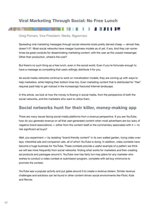 Viral Marketing Through Social: No Free Lunch


     Greg Pomaro, Vice President, Media, @gpomaro

     Spreading viral marketing messages through social networks looks pretty darned cheap — almost free,
     doesn’t it? Most social networks have meager business models as of yet, if any. And they can some-
     times be great conduits for disseminating marketing content, with the user as the unpaid messenger.
     Other than production, where’s the cost?


     But there’s no such thing as a free lunch, even in the social world. Even if you’re fortunate enough to
     have a message so compelling that users willingly distribute it for you.


     As social media networks continue to work on monetization models, they are coming up with ways to
     help marketers, while helping their bottom lines too. Even marketing content that is distributed for “free”
     requires paid help to get noticed in the increasingly fractured Internet landscape.


     In this article, we look at how the money is flowing in social media, from the perspective of both the
     social networks, and the marketers who want to utilize them.


     Social networks hunt for their killer, money-making app

     There are many issues facing social media platforms from a revenue perspective. If you are YouTube,
     how do you generate revenue on all that user-generated content when most advertisers are too wary of
     negative brand associations — either from the content itself or the commentary associated with it — to
     risk significant ad buys?


     Well, you experiment — by isolating “brand-friendly content” in its own walled garden, trying video over-
     lays, interstitial ads and companion ads, all of which YouTube is doing. In addition, video contests have
     become a huge business for YouTube. These contests provide a useful example of a pattern we think
     we will see more frequently from social networks: finding what works for marketers and then creating
     ad products and packages around it. YouTube now has fairly turn-key plans for any marketer who
     wishes to conduct a video contest or submission program, complete with ad-buy minimums to
     promote the contest.


     YouTube saw a popular activity and put gates around it to create a revenue stream. Similar revenue
     challenges and solutions can be found in other content-driven social environments like Flickr, Kyte
     and Revver.




42
 